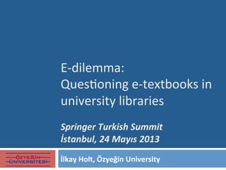 E-­‐dilemma:	
  	
  
Ques.oning	
  e-­‐textbooks	
  in	
  
university	
  libraries
	
  
Springer	
  Turkish	
  Summit	
  
İstanbul,	
  24	
  Mayıs	
  2013	
  
İlkay	
  Holt,	
  Özyeğin	
  University	
  
 