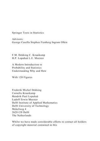 Springer Texts in Statistics
Advisors:
George Casella Stephen Fienberg Ingram Olkin
F.M. Dekking C. Kraaikamp
H.P. Lopuhaä L.E. Meester
A Modern Introduction to
Probability and Statistics
Understanding Why and How
With 120 Figures
Frederik Michel Dekking
Cornelis Kraaikamp
Hendrik Paul Lopuhaä
Ludolf Erwin Meester
Delft Institute of Applied Mathematics
Delft University of Technology
Mekelweg 4
2628 CD Delft
The Netherlands
Whilst we have made considerable efforts to contact all holders
of copyright material contained in this
 