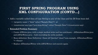 FIRST SPRING PROGRAM USING
XML CONFIGURATION (CONTD…)
• Add a variable called data of type String to any of the class and do DI from bean def.
• <property name = "data" value="Sample Data"/> or
• <constructor-arg type="java.lang.String" value="Sample Data"></constructor-arg>
• Extended Problem Summary
• Create JJWriter.java, with a single method write and two subclasses – JJDatabaseWriter.java
and JJFileWriter.java – both overriding the write method.
• Bean definition: Bean Definition: <bean id="jjwriter" class="com.example. JJDatabaseWriter
"> </bean>
• Replace JJDatabaseWriter with JJFileWriter and execute again.
 
