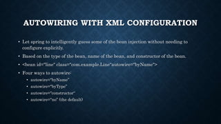 AUTOWIRING WITH XML CONFIGURATION
• Let spring to intelligently guess some of the bean injection without needing to
configure explicitly.
• Based on the type of the bean, name of the bean, and constructor of the bean.
• <bean id="line" class="com.example.Line“autowire="byName">
• Four ways to autowire:
• autowire="byName”
• autowire="byType”
• autowire="constructor“
• autowire="no” (the default)
 