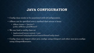JAVA CONFIGURATION
• Config class needs to be annotated with @Configuration.
• @Bean can be specified over a method that return a bean:
• @Bean (name = "jjwriter")
public JJWriter getJJWriter()
• We can load a config class as:
• ApplicationContext context = new
AnnotationConfigApplicationContext(DemoConfig.class);
• Config class can import other java configs using @Import and other non-java configs
using @ImportResource.
 