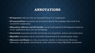 ANNOTATIONS
• @Component indicates that an annotated class is a "component".
• @ComponentScan annotation can be used to specify the packages that need to be
scanned for components.
• @Repository, @Service and @Controller can be used instead of @Component based on
actual application layer you are developing.
• @Autowired annotation provide autowiring over properties, setters and constructors
• @Qualifier annotation can be used with @Autowired to do autowiring by name.
• @Resource and @Inject are Java annotations similar to @Autowired. However,
@Resource, can specify autowiring by name instead of using @Qualifier annotation.
 
