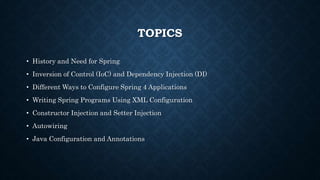 TOPICS
• History and Need for Spring
• Inversion of Control (IoC) and Dependency Injection (DI)
• Different Ways to Configure Spring 4 Applications
• Writing Spring Programs Using XML Configuration
• Constructor Injection and Setter Injection
• Autowiring
• Java Configuration and Annotations
 