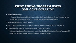 FIRST SPRING PROGRAM USING
XML CONFIGURATION
• Problem Summary
• Create a simple class, JJWriter.java, with a single method write. Create a simple spring
config file, called spring.xml with a simple bean definition for JJWriter;:
• Maven dependency: spring-context
• Bean Definition: <bean id="jjwriter" class="com.example.JJWriter"> </bean>
• Loading xml config file and getting bean (from test class):
• AbstractApplicationContext context= new ClassPathXmlApplicationContext("spring.xml");
• JJWriter writer = context.getBean("jjwriter", JJWriter.class);
 