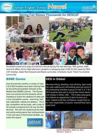 Spring Fair Raises Thousands for DESCAT




Hundreds turned out to enjoy the School’s Annual Spring Fair last Saturday. With games, stalls,
food and raffles, the fun filled afternoon resulted in a whopping total of QR 30,762 raised for DES-
CAT charities, Qatar Red Crescent and Reach out to Asia. A fantastic result. Thank You Dukhan
community!

BSME Games                                       DES in Dibba!
Over the last few months a number of Year        Mountain biking, abseiling, rock climbing, team build-
5 & 6 DES students have been training hard       ing, wadi walking and raft building were just some of
for the forthcoming British Schools of the       the exhilarating activities a group of Year 5, 6, 7 & 8
Middle East (BSME) Games. The Games              DES students took part in during their recent adven-
have now arrived and the students will be        ture holiday in Dibba, UAE. The 4 days away gave
travelling to Dubai this weekend to take part    the children an opportunity to learn to work as a
in five competitive events - swimming, foot-     team, helped build their confidence, taught them to
ball, basketball, netball and athletics. The 3   be more responsible, of course, ensured they had a
day competition will be tough, with a total of   great time!
24 schools competing from all over the Mid-
dle East. We wish the students all the best
and will be writing about their achievements
in the next issue of the Dukhan Bulletin, so
watch this space!




                                                             Dukhan Newsletter—March 14, 2012
                                                             Volume 2– Issue 11
 
