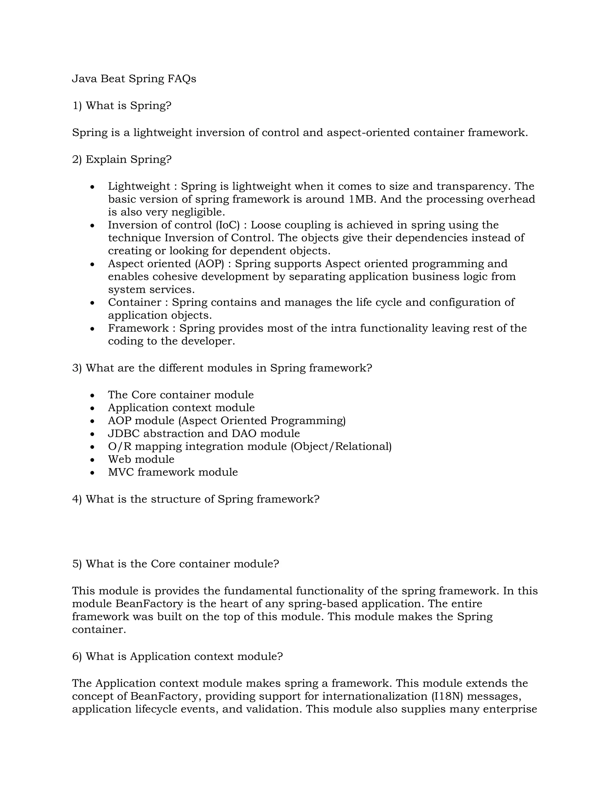 Java Beat Spring FAQs1) What is Spring?Spring is a lightweight inversion of control and aspect-oriented container framework.2) Explain Spring?Lightweight : Spring is lightweight when it comes to size and transparency. The basic version of spring framework is around 1MB. And the processing overhead is also very negligible.Inversion of control (IoC) : Loose coupling is achieved in spring using the technique Inversion of Control. The objects give their dependencies instead of creating or looking for dependent objects.Aspect oriented (AOP) : Spring supports Aspect oriented programming and enables cohesive development by separating application business logic from system services.Container : Spring contains and manages the life cycle and configuration of application objects.Framework : Spring provides most of the intra functionality leaving rest of the coding to the developer.3) What are the different modules in Spring framework?The Core container moduleApplication context moduleAOP module (Aspect Oriented Programming)JDBC abstraction and DAO moduleO/R mapping integration module (Object/Relational)Web moduleMVC framework module4) What is the structure of Spring framework?5) What is the Core container module?This module is provides the fundamental functionality of the spring framework. In this module BeanFactory is the heart of any spring-based application. The entire framework was built on the top of this module. This module makes the Spring container.6) What is Application context module?The Application context module makes spring a framework. This module extends the concept of BeanFactory, providing support for internationalization (I18N) messages, application lifecycle events, and validation. This module also supplies many enterprise services such JNDI access, EJB integration, remoting, and scheduling. It also provides support to other framework.7) What is AOP module?The AOP module is used for developing aspects for our Spring-enabled application. Much of the support has been provided by the AOP Alliance in order to ensure the interoperability between Spring and other AOP frameworks. This module also introduces metadata programming to Spring. Using Spring’s metadata support, we will be able to add annotations to our source code that instruct Spring on where and how to apply aspects.8) What is JDBC abstraction and DAO module?Using this module we can keep up the database code clean and simple, and prevent problems that result from a failure to close database resources. A new layer of meaningful exceptions on top of the error messages given by several database servers is bought in this module. In addition, this module uses Spring’s AOP module to provide transaction management services for objects in a Spring application.9) What are object/relational mapping integration module?Spring also supports for using of an object/relational mapping (ORM) tool over straight JDBC by providing the ORM module. Spring provide support to tie into several popular ORM frameworks, including Hibernate, JDO, and iBATIS SQL Maps. Spring’s transaction management supports each of these ORM frameworks as well as JDBC.10) What is web module?This module is built on the application context module, providing a context that is appropriate for web-based applications. This module also contains support for several web-oriented tasks such as transparently handling multipart requests for file uploads and programmatic binding of request parameters to your business objects. It also contains integration support with Jakarta Struts.11) What is web module?Spring comes with a full-featured MVC framework for building web applications. Although Spring can easily be integrated with other MVC frameworks, such as Struts, Spring’s MVC framework uses IoC to provide for a clean separation of controller logic from business objects. It also allows you to declaratively bind request parameters to your business objects. It also can take advantage of any of Spring’s other services, such as I18N messaging and validation.12) What is a BeanFactory?A BeanFactory is an implementation of the factory pattern that applies Inversion of Control to separate the application’s configuration and dependencies from the actual application code.13) What is AOP Alliance?AOP Alliance is an open-source project whose goal is to promote adoption of AOP and interoperability among different AOP implementations by defining a common set of interfaces and components.14) What is Spring configuration file?Spring configuration file is an XML file. This file contains the classes information and describes how these classes are configured and introduced to each other.15) What does a simple spring application contain?These applications are like any Java application. They are made up of several classes, each performing a specific purpose within the application. But these classes are configured and introduced to each other through an XML file. This XML file describes how to configure the classes, known as the Spring configuration file.16) What is XMLBeanFactory?BeanFactory has many implementations in Spring. But one of the most useful one is org.springframework.beans.factory.xml.XmlBeanFactory, which loads its beans based on the definitions contained in an XML file. To create an XmlBeanFactory, pass a java.io.InputStream to the constructor. The InputStream will provide the XML to the factory. For example, the following code snippet uses a java.io.FileInputStream to provide a bean definition XML file to XmlBeanFactory.BeanFactory factory = new XmlBeanFactory(new FileInputStream(\"
beans.xml\"
));To retrieve the bean from a BeanFactory, call the getBean() method by passing the name of the bean you want to retrieve.MyBean myBean = (MyBean) factory.getBean(\"
myBean\"
);17) What are important ApplicationContext implementations in spring framework?ClassPathXmlApplicationContext – This context loads a context definition from an XML file located in the class path, treating context definition files as class path resources.FileSystemXmlApplicationContext – This context loads a context definition from an XML file in the filesystem.XmlWebApplicationContext – This context loads the context definitions from an XML file contained within a web application.18) Explain Bean lifecycle in Spring framework?The spring container finds the bean’s definition from the XML file and instantiates the bean.Using the dependency injection, spring populates all of the properties as specified in the bean definition.If the bean implements the BeanNameAware interface, the factory calls setBeanName() passing the bean’s ID.If the bean implements the BeanFactoryAware interface, the factory calls setBeanFactory(), passing an instance of itself.If there are any BeanPostProcessors associated with the bean, their post- ProcessBeforeInitialization() methods will be called.If an init-method is specified for the bean, it will be called.Finally, if there are any BeanPostProcessors associated with the bean, their postProcessAfterInitialization() methods will be called.19) What is bean wiring?Combining together beans within the Spring container is known as bean wiring or wiring. When wiring beans, you should tell the container what beans are needed and how the container should use dependency injection to tie them together.20) How do add a bean in spring application?In the bean tag the id attribute specifies the bean name and the class attribute specifies the fully qualified class name.21) What are singleton beans and how can you create prototype beans?Beans defined in spring framework are singleton beans. There is an attribute in bean tag named ‘singleton’ if specified true then bean becomes singleton and if set to false then the bean becomes a prototype bean. By default it is set to true. So, all the beans in spring framework are by default singleton beans.   22) What are the important beans lifecycle methods?There are two important bean lifecycle methods. The first one is setup which is called when the bean is loaded in to the container. The second method is the teardown method which is called when the bean is unloaded from the container.23) How can you override beans default lifecycle methods?The bean tag has two more important attributes with which you can define your own custom initialization and destroy methods. Here I have shown a small demonstration. Two new methods fooSetup and fooTeardown are to be added to your Foo class.          24) What are Inner Beans?When wiring beans, if a bean element is embedded to a property tag directly, then that bean is said to the Inner Bean. The drawback of this bean is that it cannot be reused anywhere else.25) What are the different types of bean injections?There are two types of bean injections. By setterBy constructor26) What is Auto wiring?You can wire the beans as you wish. But spring framework also does this work for you. It can auto wire the related beans together. All you have to do is just set the autowire attribute of bean tag to an autowire type.          27) What are different types of Autowire types?There are four different types by which autowiring can be done.byNamebyTypeconstructorautodetect28) What are the different types of events related to Listeners?There are a lot of events related to ApplicationContext of spring framework. All the events are subclasses of org.springframework.context.Application-Event. They areContextClosedEvent – This is fired when the context is closed.ContextRefreshedEvent – This is fired when the context is initialized or refreshed.RequestHandledEvent – This is fired when the web context handles any request.29) What is an Aspect?An aspect is the cross-cutting functionality that you are implementing. It is the aspect of your application you are modularizing. An example of an aspect is logging. Logging is something that is required throughout an application. However, because applications tend to be broken down into layers based on functionality, reusing a logging module through inheritance does not make sense. However, you can create a logging aspect and apply it throughout your application using AOP.30) What is a Joinpoint?A joinpoint is a point in the execution of the application where an aspect can be plugged in. This point could be a method being called, an exception being thrown, or even a field being modified. These are the points where your aspect’s code can be inserted into the normal flow of your application to add new behavior.31) What is an Advice?Advice is the implementation of an aspect. It is something like telling your application of a new behavior. Generally, and advice is inserted into an application at joinpoints.32) What is a Pointcut?A pointcut is something that defines at what joinpoints an advice should be applied. Advices can be applied at any joinpoint that is supported by the AOP framework. These Pointcuts allow you to specify where the advice can be applied.33) What is an Introduction in AOP?An introduction allows the user to add new methods or attributes to an existing class. This can then be introduced to an existing class without having to change the structure of the class, but give them the new behavior and state.34) What is a Target?A target is the class that is being advised. The class can be a third party class or your own class to which you want to add your own custom behavior. By using the concepts of AOP, the target class is free to center on its major concern, unaware to any advice that is being applied.35) What is a Proxy?A proxy is an object that is created after applying advice to a target object. When you think of client objects the target object and the proxy object are the same.36) What is meant by Weaving?The process of applying aspects to a target object to create a new proxy object is called as Weaving. The aspects are woven into the target object at the specified joinpoints.37) What are the different points where weaving can be applied?Compile TimeClassload TimeRuntime38) What are the different advice types in spring?Around : Intercepts the calls to the target methodBefore : This is called before the target method is invokedAfter : This is called after the target method is returnedThrows : This is called when the target method throws and exceptionAround : org.aopalliance.intercept.MethodInterceptorBefore : org.springframework.aop.BeforeAdviceAfter : org.springframework.aop.AfterReturningAdviceThrows : org.springframework.aop.ThrowsAdvice39) What are the different types of AutoProxying?BeanNameAutoProxyCreatorDefaultAdvisorAutoProxyCreatorMetadata autoproxying40) What is the Exception class related to all the exceptions that are thrown in spring applications?DataAccessException - org.springframework.dao.DataAccessException41) What kind of exceptions those spring DAO classes throw?The springâ€™s DAO class does not throw any technology related exceptions such as SQLException. They throw exceptions which are subclasses of DataAccessException.42) What is DataAccessException?DataAccessException is a RuntimeException. This is an Unchecked Exception. The user is not forced to handle these kinds of exceptions.43) How can you configure a bean to get DataSource from JNDI?            java:comp/env/jdbc/myDatasource    44) How can you create a DataSource connection pool?                  ${db.driver}                                  ${db.url}                                 ${db.username}                                ${db.password}          45) How JDBC can be used more efficiently in spring framework?JDBC can be used more efficiently with the help of a template class provided by spring framework called as JdbcTemplate.46) How JdbcTemplate can be used?With use of Spring JDBC framework the burden of resource management and error handling is reduced a lot. So it leaves developers to write the statements and queries to get the data to and from the database.JdbcTemplate template = new JdbcTemplate(myDataSource);A simple DAO class looks like this.public class StudentDaoJdbc implements StudentDao {          private JdbcTemplate jdbcTemplate;public void setJdbcTemplate(JdbcTemplate jdbcTemplate) {           this.jdbcTemplate = jdbcTemplate;}more..}The configuration is shown below.                                                               47) How do you write data to backend in spring using JdbcTemplate?The JdbcTemplate uses several of these callbacks when writing data to the database. The usefulness you will find in each of these interfaces will vary. There are two simple interfaces. One is PreparedStatementCreator and the other interface is BatchPreparedStatementSetter.48) Explain about PreparedStatementCreator?PreparedStatementCreator is one of the most common used interfaces for writing data to database. The interface has one method createPreparedStatement().PreparedStatement createPreparedStatement(Connection conn)throws SQLException;When this interface is implemented, we should create and return a PreparedStatement from the Connection argument, and the exception handling is automatically taken care off. When this interface is implemented, another interface SqlProvider is also implemented which has a method called getSql() which is used to provide sql strings to JdbcTemplate.49) Explain about BatchPreparedStatementSetter?If the user what to update more than one row at a shot then he can go for BatchPreparedStatementSetter. This interface provides two methodssetValues(PreparedStatement ps, int i) throws SQLException;int getBatchSize();The getBatchSize() tells the JdbcTemplate class how many statements to create. And this also determines how many times setValues() will be called.50) Explain about RowCallbackHandler and why it is used?In order to navigate through the records we generally go for ResultSet. But spring provides an interface that handles this entire burden and leaves the user to decide what to do with each row. The interface provided by spring is RowCallbackHandler. There is a method processRow() which needs to be implemented so that it is applicable for each and everyrow.void processRow(java.sql.ResultSet rs);Developersbook Spring FAQs1.  What is IOC (or Dependency Injection)? The basic concept of the Inversion of Control pattern (also known as dependency injection) is that you do not create your objects but describe how they should be created. You don't directly connect your components and services together in code but describe which services are needed by which components in a configuration file. A container (in the case of the Spring framework, the IOC container) is then responsible for hooking it all up.i.e., Applying IoC, objects are given their dependencies at creation time by some external entity that coordinates each object in the system. That is, dependencies are injected into objects. So, IoC means an inversion of responsibility with regard to how an object obtains references to collaborating objects. 2. What are the different types of IOC (dependency injection) ? There are three types of dependency injection: Constructor Injection (e.g. Pico container, Spring etc): Dependencies are provided as constructor parameters.Setter Injection (e.g. Spring): Dependencies are assigned through JavaBeans properties (ex: setter methods).Interface Injection (e.g. Avalon): Injection is done through an interface.Note: Spring supports only Constructor and Setter Injection 3. What are the benefits of IOC (Dependency Injection)?Benefits of IOC (Dependency Injection) are as follows:Minimizes the amount of code in your application. With IOC containers you do not care about how services are created and how you get references to the ones you need. You can also easily add additional services by adding a new constructor or a setter method with little or no extra configuration.Make your application more testable by not requiring any singletons or JNDI lookup mechanisms in your unit test cases. IOC containers make unit testing and switching implementations very easy by manually allowing you to inject your own objects into the object under test.Loose coupling is promoted with minimal effort and least intrusive mechanism. The factory design pattern is more intrusive because components or services need to be requested explicitly whereas in IOC the dependency is injected into requesting piece of code. Also some containers promote the design to interfaces not to implementations design concept by encouraging managed objects to implement a well-defined service interface of your own.IOC containers support eager instantiation and lazy loading of services. Containers also provide support for instantiation of managed objects, cyclical dependencies, life cycles management, and dependency resolution between managed objects etc.4.  What is Spring ?Spring is an open source framework created to address the complexity of enterprise application development. One of the chief advantages of the Spring framework is its layered architecture, which allows you to be selective about which of its components you use while also providing a cohesive framework for J2EE application development. 5. What are the advantages of Spring framework?The advantages of Spring are as follows: Spring has layered architecture. Use what you need and leave you don't need now. Spring Enables POJO Programming. There is no behind the scene magic here. POJO programming enables continuous integration and testability. Dependency Injection and Inversion of Control Simplifies JDBC Open source and no vendor lock-in. 6. What are features of Spring ?Lightweight:spring is lightweight when it comes to size and transparency. The basic version of spring framework is around 1MB. And the processing overhead is also very negligible.Inversion of control (IOC):Loose coupling is achieved in spring using the technique Inversion of Control. The objects give their dependencies instead of creating or looking for dependent objects.Aspect oriented (AOP):Spring supports Aspect oriented programming and enables cohesive development by separating application business logic from system services.Container:Spring contains and manages the life cycle and configuration of application objects.MVC Framework:Spring comes with MVC web application framework, built on core Spring functionality. This framework is highly configurable via strategy interfaces, and accommodates multiple view technologies like JSP, Velocity, Tiles, iText, and POI. But other frameworks can be easily used instead of Spring MVC Framework.Transaction Management:Spring framework provides a generic abstraction layer for transaction management. This allowing the developer to add the pluggable transaction managers, and making it easy to demarcate transactions without dealing with low-level issues. Spring's transaction support is not tied to J2EE environments and it can be also used in container less environments.JDBC Exception Handling: The JDBC abstraction layer of the Spring offers a meaningful exception hierarchy, which simplifies the error handling strategy. Integration with Hibernate, JDO, and iBATIS: Spring provides best Integration services with Hibernate, JDO and iBATIS7. How many modules are there in Spring? What are they?(Roll over to view the Image )       Spring comprises of seven modules. They are.. The core container:The core container provides the essential functionality of the Spring framework. A primary component of the core container is the BeanFactory, an implementation of the Factory pattern. The BeanFactory applies the Inversion of Control (IOC) pattern to separate an application's configuration and dependency specification from the actual application code.Spring context:The Spring context is a configuration file that provides context information to the Spring framework. The Spring context includes enterprise services such as JNDI, EJB, e-mail, internalization, validation, and scheduling functionality.Spring AOP:The Spring AOP module integrates aspect-oriented programming functionality directly into the Spring framework, through its configuration management feature. As a result you can easily AOP-enable any object managed by the Spring framework. The Spring AOP module provides transaction management services for objects in any Spring-based application. With Spring AOP you can incorporate declarative transaction management into your applications without relying on EJB components.Spring DAO:The Spring JDBC DAO abstraction layer offers a meaningful exception hierarchy for managing the exception handling and error messages thrown by different database vendors. The exception hierarchy simplifies error handling and greatly reduces the amount of exception code you need to write, such as opening and closing connections. Spring DAO's JDBC-oriented exceptions comply to its generic DAO exception hierarchy.Spring ORM:The Spring framework plugs into several ORM frameworks to provide its Object Relational tool, including JDO, Hibernate, and iBatis SQL Maps. All of these comply to Spring's generic transaction and DAO exception hierarchies.Spring Web module:The Web context module builds on top of the application context module, providing contexts for Web-based applications. As a result, the Spring framework supports integration with Jakarta Struts. The Web module also eases the tasks of handling multi-part requests and binding request parameters to domain objects.Spring MVC framework:The Model-View-Controller (MVC) framework is a full-featured MVC implementation for building Web applications. The MVC framework is highly configurable via strategy interfaces and accommodates numerous view technologies including JSP, Velocity, Tiles, iText, and POI.8. What are the types of Dependency Injection Spring supports?>Setter Injection:Setter-based DI is realized by calling setter methods on your beans after invoking a no-argument constructor or no-argument static factory method to instantiate your bean.Constructor Injection:Constructor-based DI is realized by invoking a constructor with a number of arguments, each representing a collaborator.9. What is Bean Factory ?A BeanFactory is like a factory class that contains a collection of beans. The BeanFactory holds Bean Definitions of multiple beans within itself and then instantiates the bean whenever asked for by clients.BeanFactory is able to create associations between collaborating objects as they are instantiated. This removes the burden of configuration from bean itself and the beans client. BeanFactory also takes part in the life cycle of a bean, making calls to custom initialization and destruction methods.10. What is Application Context?A bean factory is fine to simple applications, but to take advantage of the full power of the Spring framework, you may want to move up to Springs more advanced container, the application context. On the surface, an application context is same as a bean factory.Both load bean definitions, wire beans together, and dispense beans upon request. But it also provides: A means for resolving text messages, including support for internationalization.A generic way to load file resources. Events to beans that are registered as listeners. 11. What is the difference between Bean Factory and Application Context ?  On the surface, an application context is same as a bean factory. But application context offers much more.. Application contexts provide a means for resolving text messages, including support for i18n of those messages.Application contexts provide a generic way to load file resources, such as images. Application contexts can publish events to beans that are registered as listeners. Certain operations on the container or beans in the container, which have to be handled in a programmatic fashion with a bean factory, can be handled declaratively in an application context. ResourceLoader support: Spring’s Resource interface us a flexible generic abstraction for handling low-level resources. An application context itself is a ResourceLoader, Hence provides an application with access to deployment-specific Resource instances. MessageSource support: The application context implements MessageSource, an interface used to obtain localized messages, with the actual implementation being pluggable 12. What are the common implementations of the Application Context ?   The three commonly used implementation of 'Application Context' are ClassPathXmlApplicationContext : It Loads context definition from an XML file located in the classpath, treating context definitions as classpath resources. The application context is loaded from the application's classpath by using the code .ApplicationContext context = new ClassPathXmlApplicationContext(\"
bean.xml\"
); FileSystemXmlApplicationContext : It loads context definition from an XML file in the filesystem. The application context is loaded from the file system by using the code .ApplicationContext context = new FileSystemXmlApplicationContext(\"
bean.xml\"
); XmlWebApplicationContext : It loads context definition from an XML file contained within a web application.13. How is a typical spring implementation look like ?   For a typical Spring Application we need the following files:An interface that defines the functions.An Implementation that contains properties, its setter and getter methods, functions etc.,Spring AOP (Aspect Oriented Programming)A XML file called Spring configuration file.Client program that uses the function.14.  What is the typical Bean life cycle in Spring Bean Factory Container ?   Bean life cycle in Spring Bean Factory Container is as follows:The spring container finds the bean’s definition from the XML file and instantiates the bean. Using the dependency injection, spring populates all of the properties as specified in the bean definitionIf the bean implements the BeanNameAware interface, the factory calls setBeanName() passing the bean’s ID. If the bean implements the BeanFactoryAware interface, the factory calls setBeanFactory(), passing an instance of itself. If there are any BeanPostProcessors associated with the bean, their post- ProcessBeforeInitialization() methods will be called. If an init-method is specified for the bean, it will be called.Finally, if there are any BeanPostProcessors associated with the bean, their postProcessAfterInitialization() methods will be called. 15. What do you mean by Bean wiring ?The act of creating associations between application components (beans) within the Spring container is reffered to as Bean wiring.16. What do you mean by Auto Wiring?   The Spring container is able to autowire relationships between collaborating beans. This means that it is possible to automatically let Spring resolve collaborators (other beans) for your bean by inspecting the contents of the BeanFactory. The autowiring functionality has five modes.no byNamebyType constructor autodirect 17. What is DelegatingVariableResolver?       Spring provides a custom JavaServer Faces VariableResolver implementation that extends the standard Java Server Faces managed beans mechanism which lets you use JSF and Spring together. This variable resolver is called as DelegatingVariableResolver18. How to integrate  Java Server Faces (JSF) with Spring?    JSF and Spring do share some of the same features, most noticeably in the area of IOC services. By declaring JSF managed-beans in the faces-config.xml configuration file, you allow the FacesServlet to instantiate that bean at startup. Your JSF pages have access to these beans and all of their properties.We can integrate JSF and Spring in two ways: DelegatingVariableResolver: Spring comes with a JSF variable resolver that lets you use JSF and Spring together.   \"
http://www.springframework.org/dtd/spring-beans.dtd\"
>                  org.springframework.web.jsf.DelegatingVariableResolver         The DelegatingVariableResolver will first delegate value lookups to the default resolver of the underlying JSF implementation, and then to Spring's 'business context' WebApplicationContext. This allows one to easily inject dependencies into one's JSF-managed beans.   FacesContextUtils:custom VariableResolver works well when mapping one's properties to beans in faces-config.xml, but at times one may need to grab a bean explicitly. The FacesContextUtils class makes this easy. It is similar to WebApplicationContextUtils, except that it takes a FacesContext parameter rather than a ServletContext parameter.ApplicationContext ctx = FacesContextUtils.getWebApplicationContext(FacesContext.getCurrentInstance());19. What is  Java Server Faces (JSF) - Spring integration mechanism?Spring provides a custom JavaServer Faces VariableResolver implementation that extends the standard JavaServer Faces managed beans mechanism. When asked to resolve a variable name, the following algorithm is performed:Does a bean with the specified name already exist in some scope (request, session, application)? If so, return it Is there a standard JavaServer Faces managed bean definition for this variable name? If so, invoke it in the usual way, and return the bean that was created. Is there configuration information for this variable name in the Spring WebApplicationContext for this application? If so, use it to create and configure an instance, and return that instance to the caller.If there is no managed bean or Spring definition for this variable name, return null instead.BeanFactory also takes part in the life cycle of a bean, making calls to custom initialization and destruction methods.As a result of this algorithm, you can transparently use either JavaServer Faces or Spring facilities to create beans on demand.20. What is Significance of JSF- Spring integration ?Spring - JSF integration is useful when an event handler wishes to explicitly invoke the bean factory to create beans on demand, such as a bean that encapsulates the business logic to be performed when a submit button is pressed. 21. How to integrate your Struts application with Spring?  To integrate your Struts application with Spring, we have two options: Configure Spring to manage your Actions as beans, using the ContextLoaderPlugin, and set their dependencies in a Spring context file. Subclass Spring's ActionSupport classes and grab your Spring-managed beans explicitly using a getWebApplicationContext() method. 22. What are ORM’s Spring supports ?    Spring supports the following ORM’s : Hibernate iBatis JPA (Java Persistence API) TopLink JDO (Java Data Objects) OJB23. What are the ways to access Hibernate using Spring ?   There are two approaches to Spring’s Hibernate integration:Inversion of Control with a HibernateTemplate and Callback Extending HibernateDaoSupport and Applying an AOP Interceptor 24. How to integrate Spring and Hibernate using HibernateDaoSupport?   Spring and Hibernate can integrate using Spring’s SessionFactory called LocalSessionFactory. The integration process is of 3 steps.Configure the Hibernate SessionFactory Extend your DAO Implementation from HibernateDaoSupportWire in Transaction Support with AOP 25. What are Bean scopes in Spring Framework ?   The Spring Framework supports exactly five scopes (of which three are available only if you are using a web-aware ApplicationContext). The scopes supported are listed below: ScopeDescriptionsingletonScopes a single bean definition to a single object instance per Spring IoC container.prototypeScopes a single bean definition to any number of object instances.requestScopes a single bean definition to the lifecycle of a single HTTP request; that is each and every HTTP request will have its own instance of a bean created off the back of a single bean definition. Only valid in the context of a web-aware Spring ApplicationContext.sessionScopes a single bean definition to the lifecycle of a HTTP Session. Only valid in the context of a web-aware Spring ApplicationContext.global sessionScopes a single bean definition to the lifecycle of a global HTTP Session. Typically only valid when used in a portlet context. Only valid in the context of a web-aware Spring ApplicationContext.26. What is AOP?   Aspect-oriented programming, or AOP, is a programming technique that allows programmers to modularize crosscutting concerns, or behavior that cuts across the typical divisions of responsibility, such as logging and transaction management. The core construct of AOP is the aspect, which encapsulates behaviors affecting multiple classes into reusable modules. 27. How the AOP used in Spring?   AOP is used in the Spring Framework:To provide declarative enterprise services, especially as a replacement for EJB declarative services. The most important such service is declarative transaction management, which builds on the Spring Framework's transaction abstraction.To allow users to implement custom aspects, complementing their use of OOP with AOP. 28. What do you mean by Aspect ?    A modularization of a concern that cuts across multiple objects. Transaction management is a good example of a crosscutting concern in J2EE applications. In Spring AOP, aspects are implemented using regular classes (the schema-based approach) or regular classes annotated with the @Aspect annotation (@AspectJ style). 29. What do you mean by JointPoint? A point during the execution of a program, such as the execution of a method or the handling of an exception. In Spring AOP, a join point always represents a method execution. 30. What do you mean by Advice?Action taken by an aspect at a particular join point. Different types of advice include \"
around,\"
 \"
before\"
 and \"
after\"
 advice. Many AOP frameworks, including Spring, model an advice as an interceptor, maintaining a chain of interceptors \"
around\"
 the join point. 31. What are the types of Advice? Types of advice: Before advice: Advice that executes before a join point, but which does not have the ability to prevent execution flow proceeding to the join point (unless it throws an exception). After returning advice: Advice to be executed after a join point completes normally: for example, if a method returns without throwing an exception.After throwing advice: Advice to be executed if a method exits by throwing an exception.After (finally) advice: Advice to be executed regardless of the means by which a join point exits (normal or exceptional return).Around advice: Advice that surrounds a join point such as a method invocation. This is the most powerful kind of advice. Around advice can perform custom behavior before and after the method invocation. It is also responsible for choosing whether to proceed to the join point or to shortcut the advised method execution by returning its own return value or throwing an exception32. What are the types of the transaction management Spring supports ?   Spring Framework supports:Programmatic transaction management.Declarative transaction management. 33. What are the benefits of the Spring Framework transaction management ?   The Spring Framework provides a consistent abstraction for transaction management that delivers the following benefits: Provides a consistent programming model across different transaction APIs such as JTA, JDBC, Hibernate, JPA, and JDO.Supports declarative transaction management. Provides a simpler API for programmatic transaction management than a number of complex transaction APIs such as JTA.Integrates very well with Spring's various data access abstractions.34.  Why most users of the Spring Framework choose declarative transaction management ?   Most users of the Spring Framework choose declarative transaction management because it is the option with the least impact on application code, and hence is most consistent with the ideals of a non-invasive lightweight container.35. Explain the similarities and differences between EJB CMT and the Spring Framework's declarative transaction management ?   The basic approach is similar: it is possible to specify transaction behavior (or lack of it) down to individual method level. It is    possible to make a setRollbackOnly() call within a transaction context if necessary. The differences are:Unlike EJB CMT, which is tied to JTA, the Spring Framework's declarative transaction management works in any environment. It can work with JDBC, JDO, Hibernate or other transactions under the covers, with configuration changes only.The Spring Framework enables declarative transaction management to be applied to any class, not merely special classes such as EJBs. The Spring Framework offers declarative rollback rules: this is a feature with no EJB equivalent. Both programmatic and declarative support for rollback rules is provided.The Spring Framework gives you an opportunity to customize transactional behavior, using AOP. With EJB CMT, you have no way to influence the container's transaction management other than setRollbackOnly().The Spring Framework does not support propagation of transaction contexts across remote calls, as do high-end application servers. 37. When to use programmatic and declarative transaction management ?  Programmatic transaction management is usually a good idea only if you have a small number of transactional operations. On the other hand, if your application has numerous transactional operations, declarative transaction management is usually worthwhile. It keeps transaction management out of business logic, and is not difficult to configure. 38. Explain about the Spring DAO support ? The Data Access Object (DAO) support in Spring is aimed at making it easy to work with data access technologies like JDBC, Hibernate or JDO in a consistent way. This allows one to switch between the persistence technologies fairly easily and it also allows one to code without worrying about catching exceptions that are specific to each technology.39. What are the exceptions thrown by the Spring DAO classes ? Spring DAO classes throw exceptions which are subclasses of DataAccessException(org.springframework.dao.DataAccessException).Spring provides a convenient translation from technology-specific exceptions like SQLException to its own exception class hierarchy with the DataAccessException as the root exception. These exceptions wrap the original exception.40. What is SQLExceptionTranslator ? SQLExceptionTranslator, is an interface to be implemented by classes that can translate between SQLExceptions and Spring's own data-access-strategy-agnostic org.springframework.dao.DataAccessException. 41. What is Spring's JdbcTemplate ?Spring's JdbcTemplate is central class to interact with a database through JDBC. JdbcTemplate provides many convenience methods for doing things such as converting database data into primitives or objects, executing prepared and callable statements, and providing custom database error handling. JdbcTemplate template = new JdbcTemplate(myDataSource);42. What is PreparedStatementCreator ? PreparedStatementCreator:Is one of the most common used interfaces for writing data to database.Has one method – createPreparedStatement(Connection)Responsible for creating a PreparedStatement.Does not need to handle SQLExceptions.43. What is SQLProvider ?   SQLProvider:Has one method – getSql()Typically implemented by PreparedStatementCreator implementers.Useful for debugging.44. What is RowCallbackHandler ?   The RowCallbackHandler interface extracts values from each row of a ResultSet. Has one method – processRow(ResultSet)Called for each row in ResultSet.Typically stateful.45. What are the differences between EJB and Spring ?   Spring and EJB feature comparison. FeatureEJBSpringTransaction managementMust use a JTA transaction manager.Supports transactions that span remote method calls.Supports multiple transaction environments through its PlatformTransactionManager interface, including JTA, Hibernate, JDO, and JDBC.Does not natively support distributed transactions—it must be used with a JTA transaction manager.Declarative transaction supportCan define transactions declaratively through the deployment descriptor.Can define transaction behavior per method or per class by using the wildcard character *.Cannot declaratively define rollback behavior—this must be done programmatically.Can define transactions declaratively through the Spring configuration file or through class metadata.Can define which methods to apply transaction behavior explicitly or by using regular expressions.Can declaratively define rollback behavior per method and per exception type.PersistenceSupports programmatic bean-managed persistence and declarative container managed persistence.Provides a framework for integrating with several persistence technologies, including JDBC, Hibernate, JDO, and iBATIS.Declarative securitySupports declarative security through users and roles. The management and implementation of users and roles is container specific.Declarative security is configured in the deployment descriptor.No security implementation out-of-the box.Acegi, an open source security framework built on top of Spring, provides declarative security through the Spring configuration file or class metadata.Distributed computingProvides container-managed remote method calls.Provides proxying for remote calls via RMI, JAX-RPC, and web services.Carrier Ride Spring FAQsWhat is Spring?Spring is a framework that resolves common problems in JEE architecture. Managing business objects and encouraging practices such as programming interfaces rather than classes is a consistent way of using Spring. Spring addresses all architectural tiers with basic building block by utilizing IoC. Unique data access abstraction including abstraction of JDBC framework improves the productivity and reduces the errors using Spring. A flexible and powerful MVC framework which is integrated into the overall IoC container.  Explain the different modules in Spring framework.Spring has the following modules:The Core container module – The fundamental functionality is provided by this module Application context module - Spring is a framework because of this module. This module extends the concept of BeanFactory. AOP module (Aspect Oriented Programming) – This is module is for using aspects of spring based applications. JDBC abstraction and DAO module – To make database code cleanup and to prevent problems at the time of closing database resources, this module is used. O/R mapping integration module (Object/Relational) – This module is used to tie up with ORM tools such as hibernate. Web module – The context for an appropriate web-based application, this module is used. What are the Core container module and Application context module?Core Container Module: This module is the fundamental module of spring framework. For a spring-based application, BeanFactory is the core. The Spring framework was developed on top of this module. Spring container is made by this module.Application Context Module: Spring is called a framework because of this module. The concept of BeanFactory is used to extend this module to provide support for internationalization (I18N) messages etc. Enterprise services such as JNDI,EJB integration, remoting and scheduling are supplied by this moduleWhat is a BeanFactory and XMLBeanFactory?BeanFactory: Bean factory is a container. It configures, instantiates and manages a set of beans. These beans are collaborated with one another and have dependencies among themselves. The reflection of these dependencies are used in configuring data that is used by BeanFactory.XMLBeanFactory: XMLBeanFactory is a bean factory that is loaded its beans from an XML file.  What is AOP Alliance?AOP Alliance: AOP Alliance is an open source project. Promoting adoption of AOP and interoperability among different AOP implementations with the help of interfaces and components that are well defined, are the main goals of AOP Alliance.  Explain the concepts and purpose of Spring configuration file.A spring configuration file is an XML file which contains the information about classes and describes the process of configuration.  What does a simple spring application contain?A spring application is like any other Java application. The applications contain classes, each of them perform a specific task with the application. All these classes are configured and introduced to other classes with the help of an XML file. The configuration process is described in the Spring configuration file.  Explain Bean lifecycle in Spring framework.The bean’s definition is found by the spring container from the XML file and instantiates the bean. All the properties specified in the bean definition are populated by spring using dependency injection. The bean’s Id is passed to setBeanName() method by the factory, and the factory calls setBeanFactory() is passed to itself, incase the bean implements the BeanFactoryAware interface. The init() method is invoked if specified. If any BeanPostProcessors are associated with the bean, the methods postProcessAfterInitialization() are invoked.  What is bean wiring?Bean wiring is the process of combining beans with Spring container. The required beans are to be informed to the container and how the container should use dependency injection to tie them together, at the time of wiring the beans.  Explain how to add a bean in spring application.The id attribute of the bean tag specifies the name of the bean and the fully qualified class name is specified by the class attribute. The following is the fragment of the XML file of spring which illustrates the bean and class attributes.   What are singleton beans and how can you create prototype beans?All beans defined in the spring framework are singleton beans. The bean tag has an attribute by name ‘singleton’. To make the bean singleton, assign ‘true’ for this attribute. The default value is true, and hence all the beans in spring are by default singleton beans.  What are Inner Beans?A bean inside another bean is known as Inner Bean. They are created and used on the fly, and can not be used outside the enclosing beans. The Id and scope attributes for inner beans are of no use.  What is Auto wiring? What are different types of Autowire types?Searching for objects with the same name of object property is called auto wiring in Spring. By default, Spring framework enables the auto wiring. There are 4 different types of auto wiring. They arebyNamebyTypeconstructorautodetect  What is meant by Weaving? What are the different points where weaving can be applied?The process of applying aspects to a target object for creating a new proxy object is referred to as weaving. These aspects are woven at the following specified join points:Compile Time Classload Time Runtime  Explain the different types of AutoProxying.BeanNameAutoProxyCreator: This proxy is used to identify beans to proxy through a list of names. It checks the matches that are direc What is RowCallbackHandler? Why it is used.ResultSet is generally used to navigate the records. The spring framework is provided with RowCallbackHandler interface. The method processRow() can be implemented for use of navigation and handling each row. The user can concentrate only on what to do with each row by avoiding navigation process. The processRow() method has the following signature:void processRow(java.sql.ResultSet rs);  t, “xxx” and “*xxx”.DefaultAdvisorAutoProxyCreator: This proxy is the implementation of BeanPostProcessor which creates AOP proxies. These AOP proxies are based on BeanFactory’s all Candidate Advisors. It is a generic class which does not have a specific code to handle any specific aspects.Metadata autoproxying: The metadata autoproxy is concerned with the possibility to employ annotations in certain classes, like defining transactions. To configure this type of proxies, the source level metadata interpretation and the bean usage that employs those attributes is done by DefaultAdvisorAutoProxyCreator.What is BatchPreparedStatementSetter?Updating more than one row at a time, the BatchPreparedStatementSetter is used. This interface has setValues() and getBatchSize() exceptions. The getBatchSize() method is used to specify the number of statements to create. What is RowCallbackHandler? Why it is used.ResultSet is generally used to navigate the records. The spring framework is provided with RowCallbackHandler interface. The method processRow() can be implemented for use of navigation and handling each row. The user can concentrate only on what to do with each row by avoiding navigation process. The processRow() method has the following signature:void processRow(java.sql.ResultSet rs);  