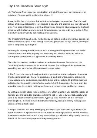Top Five Trends In Saree style
JA: That's what I'm all about too. Looking like I arrived off the runway, but I came out of an
outlet mall. You can get 10 outfits for the price of 1!
korean fashion is a nice pattern that most of us had adopted because then. From the basic
colours of white and black attire it all improved to colourful and bright colours like yellow and
pink. From basic styles it goes to print and floral types. Some individuals may unlike the floral
styles but with the fashion and texture of Korean dresses, you can really try to put on 1. They
look stunning when worn by high heels and nice add-ons.
The embellishment impact can be highlighted by a simple decoration and various colours can
reflect the different layers. If you strategy to deliver a present to a college student, the striped
scarf is completely a good option.
So now your inquiring yourself, what on earth are they performing with them? The simple
answer to that is just about anything and every thing. For instance artists are now even
utilizing them to create one of a type works of summary wall art.
The collection received combined reviews at london fashion week. Some dubbed it as
"uninspiring" while other went as far as to call it trashy. The Huffington Publish stated that
everything was too nineties, which produced it appear dated.
L.A.M.B. is still discovering the enjoyable ethnic, geometrical and animal prints this summer
time began to bring back. Focusing a great deal of black and whites, greens and reds as
nicely as jumpsuits, maxi dresses, mini skirts, tunics and hot jackets. Of all of the designers
exhibiting their traces at this period's style weeks, L.A.M.B. has some of the most everyday
wearable items. It is distinct that they are focusing on a much more youthful, fun viewers.
As will happen when celebs wear something, a new fashion pattern was about to explode as
teenage girls and boys alike started searching the web for Ugg footwear. So basically what
used to be absolutely nothing more than a hyped up sock, has taken off as a very best-
promoting boot. They are now produced with embroidery, lace and in many various pastel
versions of the authentic boot.
If you pull the flat or hair every working day,or every as soon as in a while,you would much
better investment in a professional level Chi nano flat iron design,because you will have less
issues,more constant outcomes.It is very essential that you will select a high quality ceramics
Farouk chi Flat Iron for the purpose of straightening your hair.
 