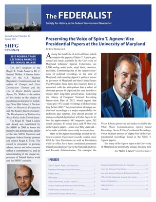 Preserving the Voice of Spiro T. Agnew: Vice
Presidential Papers at the University of Maryland
By Eric Stoykovich
The FEDERALIST
Society for History in the Federal Government Newsletter
Second Series | Number 53
Spring 2017
SHFG
www.shfg.org
2017 ROGER R. TRASK
LECTURE & AWARD TO
DR. SAMUEL WALKER
The 2017 recipient of the
Roger R. Trask Award is Dr. J.
Samuel Walker. A former histo-
rian of the U.S. Nuclear
Regulatory Commission and the
author of Prompt and Utter
Destruction: Truman and the
Use of Atomic Bombs against
Japan, Dr. Walker is the author
of five books on the history of
regulating nuclear power, includ-
ing Three Mile Island: A Nuclear
Crisis in Historical Perspective
and The Road to Yucca Mountain:
The Development of Radioactive
Waste Policy in the United States.
The Roger R. Trask Lecture
and Award was established by
the SHFG in 2009 to honor the
memory and distinguished career
of the late SHFG President and
longtime federal history pioneer
and mentor Roger R. Trask. The
award is presented to persons
whose careers and achievements
reflect a commitment to, and an
understanding of, the unique im-
portance of federal history work
and the SHFG’s mission. INSIDE
Spiro T. Agnew Papers, Eric Stoykovich............................................1
President’s Message, Kristina Giannotta.........................................2
Editor’s Note...................................................................................................3
IRB Update.......................................................................................................3
Follow the Money, Joseph E. Taylor III...............................................4
History Professional: Interview with Kris Kirby...........................6
Postal History Symposium CFP...........................................................7
Social Media Images, Albinko Hasic..................................................8
Newly Declassified Records, A.J. Daverede...................................9
From the Archives, Chas Downs.......................................................10
Iwo Jima, Breanne Robertson & Alexandra Kindell...................11
Office Profile: Watervliet Arsenal, John Snyder........................12
Recent Publications................................................................................14
Making History...........................................................................................16
Calendar.........................................................................................................20
Among the hundreds of archival boxes which
comprise the papers of Spiro T. Agnew, pre-
served and made available by the University of
Maryland Libraries’ Special Collections, are
1,300 analog audio reels, vinyl discs, cassettes,
and films. Constituting one of the largest collec-
tions of political recordings in the state of
Maryland, and covering Agnew’s political career
as governor of Maryland and then United States
Vice President, these items have recently been in-
ventoried, with the anticipation that a subset of
about ten percent be digitized this year in order to
ensure their long-term preservation. Following
the Library of Congress’ National Recording
Preservation Plan of 2012, which argued that
“many pre-1972 sound recordings will deteriorate
long before 2067,” the preservation of unique au-
diovisual recordings is a major responsibility for
archivists and curators. The chosen process of
analog-to-digital digitization will also begin to al-
low the approximately 843 magnetic tapes, 262
sound cassettes, 83 sound discs, and 33 film reels
in theAgnew papers—some over fifty years old—
to be made available more easily to researchers.
Many of the Agnew recordings are rich in his-
torical content. Equivalent records created since
1981 by Vice Presidents (as well as Presidents)
while in office have been considered permanent
federal records preserved by the NationalArchives
and Records Administration. For example, the
Nixon Library preserves and makes available the
White House Communications Agency Sound
Recordings:SeriesB:Vice-PresidentialRecordings,
which includes masters of eighty-four of the vice-
presidential recordings found in the Spiro T.
Agnew papers.
But many of theAgnew tapes at the University
of Maryland are potentially unique, because they
See “Spiro T. Agnew” cont’d on page 3
 