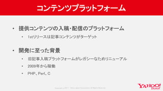 Copyrig ht © 2017 Yahoo Japan Corporation. All Rig hts Reserved.
コンテンツプラットフォーム
• 提供コンテンツの入稿・配信のプラットフォーム
• 1stリリースは記事コンテンツがターゲット
• 開発に至った背景
• 旧記事入稿プラットフォームがレガシーなためリニューアル
• 2009年から稼働
• PHP、Perl、C
 