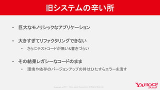 Copyrig ht © 2017 Yahoo Japan Corporation. All Rig hts Reserved.
旧システムの辛い所
• 巨大なモノリシックなアプリケーション
• 大きすぎてリファクタリングできない
• さらにテストコードが無い&書きづらい
• その結果レガシーなコードのまま
• 環境や依存のバージョンアップの時はひたすらエラーを潰す
 