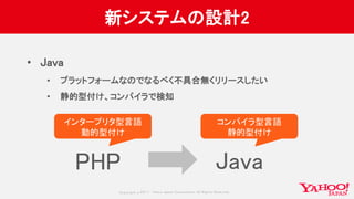 Copyrig ht © 2017 Yahoo Japan Corporation. All Rig hts Reserved.
新システムの設計2
• Java
• プラットフォームなのでなるべく不具合無くリリースしたい
• 静的型付け、コンパイラで検知
PHP Java
インタープリタ型言語
動的型付け
コンパイラ型言語
静的型付け
 
