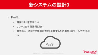 Copyrig ht © 2017 Yahoo Japan Corporation. All Rig hts Reserved.
新システムの設計3
• PaaS
• 運用コストを下げたい
• リソースを有効活用したい
• 重大ニュースなどで負荷が大きく上昇するため素早くスケールアウトした
い
PaaS
 