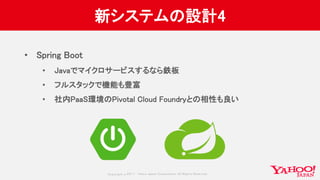 Copyrig ht © 2017 Yahoo Japan Corporation. All Rig hts Reserved.
新システムの設計4
• Spring Boot
• Javaでマイクロサービスするなら鉄板
• フルスタックで機能も豊富
• 社内PaaS環境のPivotal Cloud Foundryとの相性も良い
 