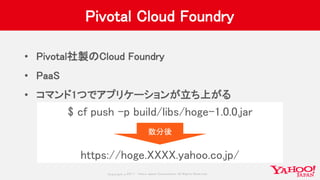 Copyrig ht © 2017 Yahoo Japan Corporation. All Rig hts Reserved.
Pivotal Cloud Foundry
• Pivotal社製のCloud Foundry
• PaaS
• コマンド1つでアプリケーションが立ち上がる
$ cf push -p build/libs/hoge-1.0.0.jar
https://hoge.XXXX.yahoo.co.jp/
数分後
 