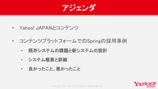 Copyrig ht © 2017 Yahoo Japan Corporation. All Rig hts Reserved.
アジェンダ
• Yahoo! JAPANとコンテンツ
• コンテンツプラットフォームでのSpringの採用事例
• 既存システムの課題と新システムの設計
• システム概要と詳細
• 良かったこと、悪かったこと
 