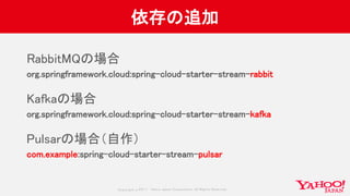 Copyrig ht © 2017 Yahoo Japan Corporation. All Rig hts Reserved.
依存の追加
RabbitMQの場合
org.springframework.cloud:spring-cloud-starter-stream-rabbit
Kafkaの場合
org.springframework.cloud:spring-cloud-starter-stream-kafka
Pulsarの場合（自作）
com.example:spring-cloud-starter-stream-pulsar
 