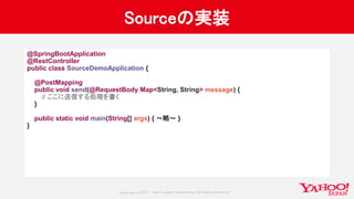 Copyrig ht © 2017 Yahoo Japan Corporation. All Rig hts Reserved.
Sourceの実装
@SpringBootApplication
@RestController
public class SourceDemoApplication {
@PostMapping
public void send(@RequestBody Map<String, String> message) {
// ここに送信する処理を書く
}
public static void main(String[] args) { 〜略〜 }
}
 