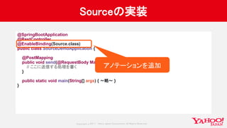 Copyrig ht © 2017 Yahoo Japan Corporation. All Rig hts Reserved.
Sourceの実装
@SpringBootApplication
@RestController
@EnableBinding(Source.class)
public class SourceDemoApplication {
@PostMapping
public void send(@RequestBody Map<String, String> message) {
// ここに送信する処理を書く
}
public static void main(String[] args) { 〜略〜 }
}
アノテーションを追加
 