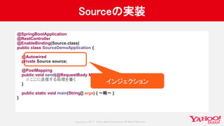 Copyrig ht © 2017 Yahoo Japan Corporation. All Rig hts Reserved.
Sourceの実装
@SpringBootApplication
@RestController
@EnableBinding(Source.class)
public class SourceDemoApplication {
@Autowired
private Source source;
@PostMapping
public void send(@RequestBody Map<String, String> message) {
// ここに送信する処理を書く
}
public static void main(String[] args) { 〜略〜 }
}
インジェクション
 