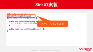 Copyrig ht © 2017 Yahoo Japan Corporation. All Rig hts Reserved.
Sinkの実装
@SpringBootApplication
@EnableBinding(Sink.class)
public class SinkDemoApplication {
public void receive(Map<String, String> data) {
// ここに受信したメッセージの処理を書く
}
public static void main(String[] args) { 〜略〜 }
}
アノテーションを追加
 