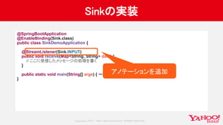 Copyrig ht © 2017 Yahoo Japan Corporation. All Rig hts Reserved.
Sinkの実装
@SpringBootApplication
@EnableBinding(Sink.class)
public class SinkDemoApplication {
@StreamListener(Sink.INPUT)
public void receive(Map<String, String> data) {
// ここに受信したメッセージの処理を書く
}
public static void main(String[] args) { 〜略〜 }
}
アノテーションを追加
 