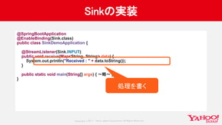 Copyrig ht © 2017 Yahoo Japan Corporation. All Rig hts Reserved.
Sinkの実装
@SpringBootApplication
@EnableBinding(Sink.class)
public class SinkDemoApplication {
@StreamListener(Sink.INPUT)
public void receive(Map<String, String> data) {
System.out.println("Received : " + data.toString());
}
public static void main(String[] args) { 〜略〜 }
}
処理を書く
 