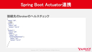 Copyrig ht © 2017 Yahoo Japan Corporation. All Rig hts Reserved.
Spring Boot Actuator連携
接続先のbrokerのヘルスチェック
{
"status": "UP",
〜中略〜
"rabbit": {
"status": "UP",
"version": "3.6.12"
},
"binders": {
"status": "UP",
"rabbit": {
"status": "UP",
"binderHealthIndicator": {
"status": "UP",
"version": "3.6.12"
}
}
}
}
 