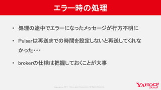 Copyrig ht © 2017 Yahoo Japan Corporation. All Rig hts Reserved.
エラー時の処理
• 処理の途中でエラーになったメッセージが行方不明に
• Pulsarは再送までの時間を設定しないと再送してくれな
かった・・・
• brokerの仕様は把握しておくことが大事
 