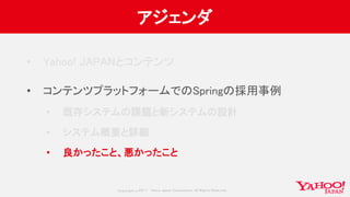 Copyrig ht © 2017 Yahoo Japan Corporation. All Rig hts Reserved.
アジェンダ
• Yahoo! JAPANとコンテンツ
• コンテンツプラットフォームでのSpringの採用事例
• 既存システムの課題と新システムの設計
• システム概要と詳細
• 良かったこと、悪かったこと
 