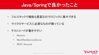 Copyrig ht © 2017 Yahoo Japan Corporation. All Rig hts Reserved.
Java/Springで良かったこと
• フルスタックで機能も豊富なのでロジックに集中できる
• マイクロサービスに必要なものが揃っている
• テストコードが書きやすい
• Mockito
• MockRestServiceServer
• REST Assured
 