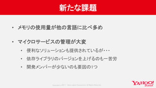 Copyrig ht © 2017 Yahoo Japan Corporation. All Rig hts Reserved.
新たな課題
• メモリの使用量が他の言語に比べ多め
• マイクロサービスの管理が大変
• 便利なソリューションも提供されているが・・・
• 依存ライブラリのバージョンを上げるのも一苦労
• 開発メンバーが少ないのも要因の1つ
 