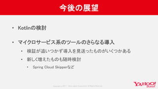 Copyrig ht © 2017 Yahoo Japan Corporation. All Rig hts Reserved.
今後の展望
• Kotlinの検討
• マイクロサービス系のツールのさらなる導入
• 検証が追いつかず導入を見送ったものがいくつかある
• 新しく増えたものも随時検討
• Spring Cloud Skipperなど
 