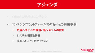 Copyrig ht © 2017 Yahoo Japan Corporation. All Rig hts Reserved.
アジェンダ
• Yahoo! JAPANとコンテンツ
• コンテンツプラットフォームでのSpringの採用事例
• 既存システムの課題と新システムの設計
• システム概要と詳細
• 良かったこと、悪かったこと
 