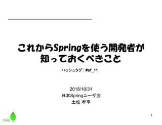 1
これからSpringを使う開発者が
知っておくべきこと
2018/10/31
日本Springユーザ会
土岐 孝平
ハッシュタグ： #sf_11
 
