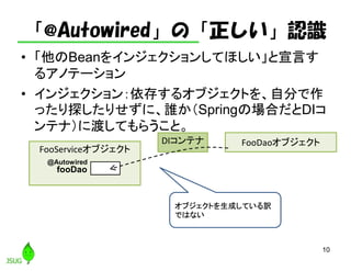 「@Autowired」の「正しい」認識
• 「他のBeanをインジェクションしてほしい」と宣言す
るアノテーション
• インジェクション：依存するオブジェクトを、自分で作
ったり探したりせずに、誰か（Springの場合だとDIコ
ンテナ）に渡してもらうこと。
10
FooServiceオブジェクト
FooDaoオブジェクト
fooDao
DIコンテナ
オブジェクトを生成している訳
ではない
@Autowired
 