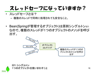スレッドセーフになっていますか？
• スレッドセーフとは？
– 複数のスレッドで同時に処理されても安全なこと。
• Bean(Springが管理するオブジェクト)は原則シングルトン※1
なので、複数のスレッドが１つのオブジェクトのメソッドを呼び
出す。
16
スレッドB
オブジェクト
abcメソッド
※1：シングルトン
１つのオブジェクトを使いまわすこと
複数のスレッドが１つのオ
ブジェクトのメソッドを呼び
出す
 