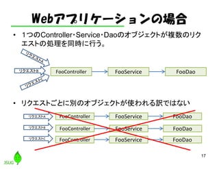Webアプリケーションの場合
• １つのController・Service・Daoのオブジェクトが複数のリク
エストの処理を同時に行う。
• リクエストごとに別のオブジェクトが使われる訳ではない
17
FooController FooService FooDaoリクエストB
リクエストA
リクエストB
リクエストC
FooController FooService FooDao
FooController FooService FooDao
FooController FooService FooDao
 