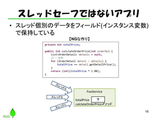 スレッドセーフではないアプリ
• スレッド個別のデータをフィールド(インスタンス変数)
で保持している
18
スレッドB
FooService
totalPrice
calclateOrderPriceメソッド
？
【NGな作り】
 