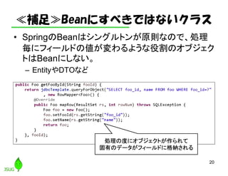 ≪補足≫Beanにすべきではないクラス
• SpringのBeanはシングルトンが原則なので、処理
毎にフィールドの値が変わるような役割のオブジェク
トはBeanにしない。
– EntityやDTOなど
20
処理の度にオブジェクトが作られて
固有のデータがフィールドに格納される
 