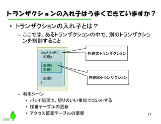 トランザクションの入れ子はうまくできていますか？
• トランザクションの入れ子とは？
– ここでは、あるトランザクションの中で、別のトランザクショ
ンを制御すること
– 利用シーン
• バッチ処理で、切りのいい単位でコミットする
• 採番テーブルの更新
• アクセス監査テーブルの更新 21
abcメソッド {
処理A
処理B
処理C
処理D
}
外側のトランザクション
内側のトランザクション
 