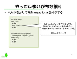 やってしまいがちな誤り
• メソッドを分けて@Transactionalを付与する
22
@Transactional
abcメソッド {
処理A
defメソッド();
処理D
}
@Transactional(propagation
=Propagation.REQUIRES_NEW)
defメソッド{
処理B
処理C
}
しかし、defメソッドを呼び出しても、
別のトランザクションは開始されない。
(外側のトランザクションに含まれてしまう)
理由は次のページ
 