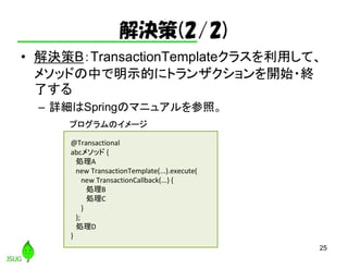 解決策(2/2)
• 解決策B：TransactionTemplateクラスを利用して、
メソッドの中で明示的にトランザクションを開始・終
了する
– 詳細はSpringのマニュアルを参照。
25
@Transactional
abcメソッド {
処理A
new TransactionTemplate(...).execute(
new TransactionCallback(...) {
処理B
処理C
}
);
処理D
}
プログラムのイメージ
 