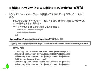 ≪補足≫トランザクション制御のログを出力する方法
• トランザクションマネージャーの実装クラスのロガーをDEBUGレベルに
する
– トランザクションマネージャー：下位レベルのAPIを使って実際にトランザクシ
ョンの指示を出すオブジェクト
– データアクセス技術によって実装クラスが異なる
• DataSourceTransactionManager
• JpaTransactionManager
など
– ログの内容
26
logging.level.org.springframework.jdbc.datasource.DataSourceTransactionManager=DEBUG
【SpringBootのapplication.propertiesで指定した例】
 