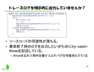 トレースログを明示的に出力していませんか？
• ソースコードの可読性が落ちる。
• 異常終了時のログを出力したいがためにtry・catch・
throwを記述している。
– throwを忘れて例外を握りつぶすバグの可能性もでてくる
27
 