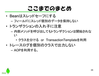 ここまでのまとめ
• Beanはスレッドセーフにする
– フィールドにスレッド個別のデータを保持しない
• トランザクションの入れ子に注意
– 内部メソッドを呼び出してもトランザクションは開始されな
い
• クラスを分ける or TransactionTemplateを利用
• トレースログを個別のクラスで出力しない
– AOPを利用する。
29
 