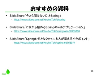 おすすめの資料
• SlideShare「今さら聞けないDIとSpring」
– https://www.slideshare.net/KouheiToki/dispring
• SlideShare「これから始めるSpringのwebアプリケーション」
– https://www.slideshare.net/KouheiToki/springweb-82685380
• SlideShare「Springを何となく使ってる人が抑えるべきポイント」
– https://www.slideshare.net/KouheiToki/spring-66768974
30
 