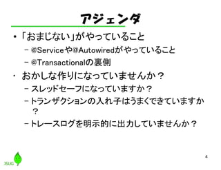 アジェンダ
• 「おまじない」がやっていること
– @Serviceや@Autowiredがやっていること
– @Transactionalの裏側
• おかしな作りになっていませんか？
– スレッドセーフになっていますか？
– トランザクションの入れ子はうまくできていますか
？
– トレースログを明示的に出力していませんか？
4
 