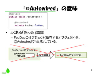 「@Autowired」の意味
• よくある「誤った」認識
– FooDaoのオブジェクト(依存するオブジェクト)を、
@Autowiredで「生成」している。
9
FooServiceオブジェクト
FooDaoオブジェクトfooDao new演算子
@Autowired
 