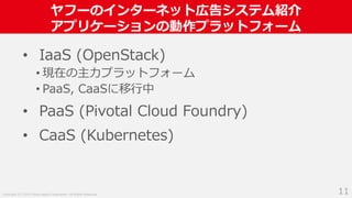 Copyright (C) 2018 Yahoo Japan Corporation. All Rights Reserved.
ヤフーのインターネット広告システム紹介
アプリケーションの動作プラットフォーム
11
• IaaS (OpenStack)
• 現在の主力プラットフォーム
• PaaS, CaaSに移行中
• PaaS (Pivotal Cloud Foundry)
• CaaS (Kubernetes)
 