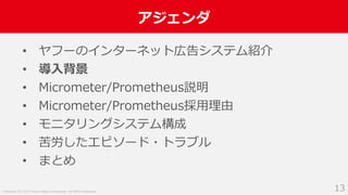 Copyright (C) 2018 Yahoo Japan Corporation. All Rights Reserved.
アジェンダ
13
• ヤフーのインターネット広告システム紹介
• 導入背景
• Micrometer/Prometheus説明
• Micrometer/Prometheus採用理由
• モニタリングシステム構成
• 苦労したエピソード・トラブル
• まとめ
 